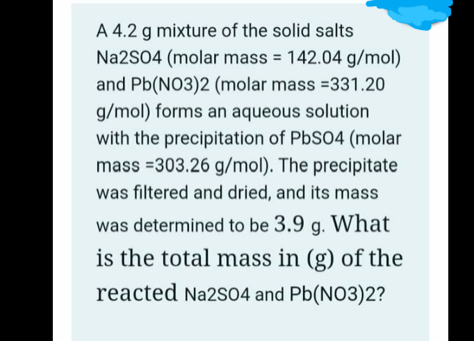A 4.2 g mixture of the solid salts
Na2SO4 (molar mass = 142.04 g/mol)
and Pb(NO3)2 (molar mass =331.20
g/mol) forms an aqueous solution
with the precipitation of PbS04 (molar
mass =303.26 g/mol). The precipitate
%3D
was filtered and dried, and its mass
was determined to be 3.9 g. What
is the total mass in (g) of the
reacted Na2S04 and Pb(NO3)2?
