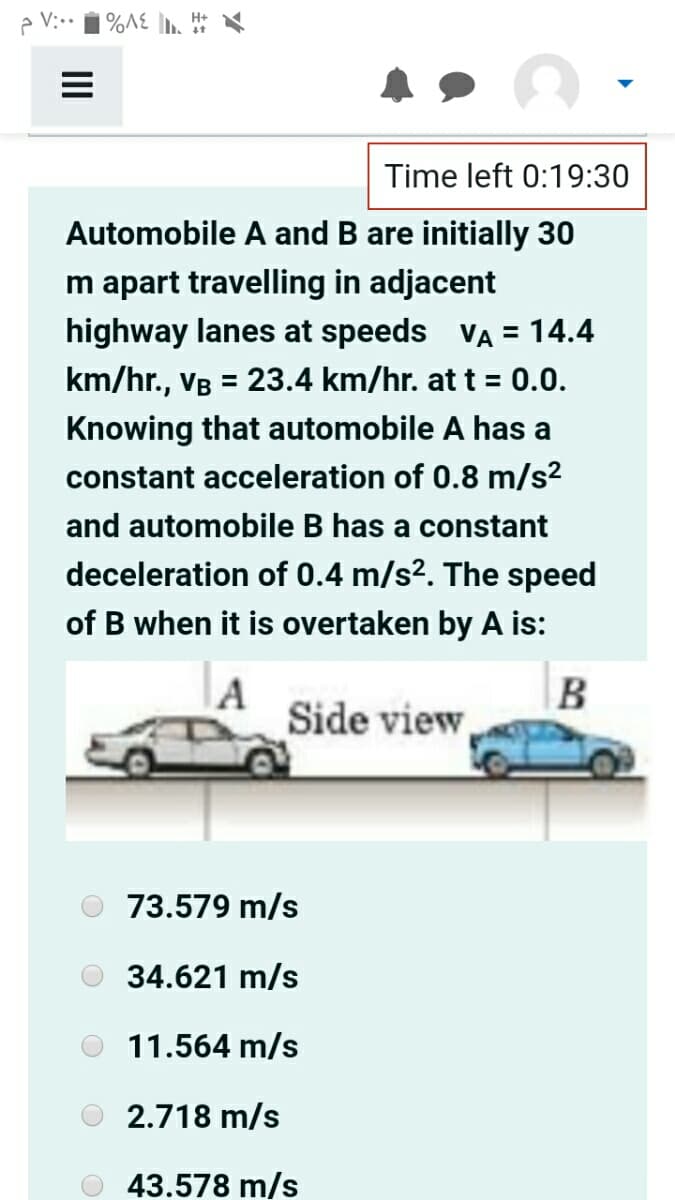 e V:..
| %A£ ]n.
Time left 0:19:30
Automobile A and B are initially 30
m apart travelling in adjacent
highway lanes at speeds VA = 14.4
km/hr., VB = 23.4 km/hr. at t = 0.0.
Knowing that automobile A has a
constant acceleration of 0.8 m/s2
and automobile B has a constant
deceleration of 0.4 m/s2. The speed
of B when it is overtaken by A is:
A
Side view
73.579 m/s
34.621 m/s
11.564 m/s
2.718 m/s
43.578 m/s
II
