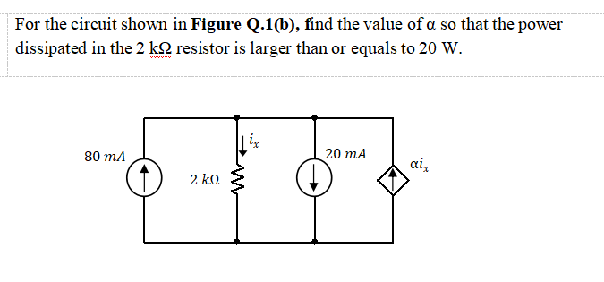 For the circuit shown in Figure Q.1(b), find the value of a so that the power
dissipated in the 2 k2 resistor is larger than or equals to 20 W.
20 mA
80 mA
aiz
2 k.
