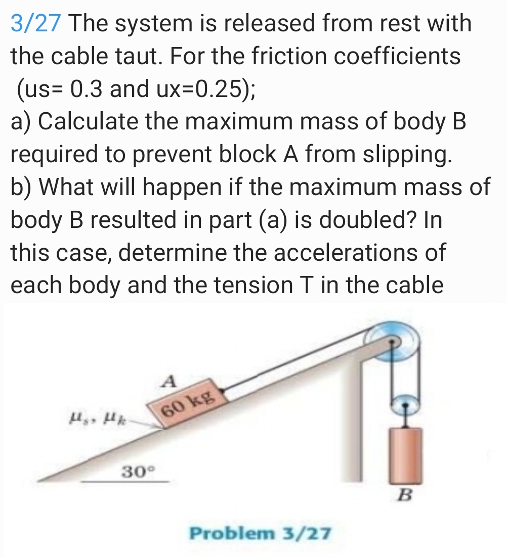 3/27 The system is released from rest with
the cable taut. For the friction coefficients
(us= 0.3 and ux=0.25);
a) Calculate the maximum mass of body B
required to prevent block A from slipping.
b) What will happen if the maximum mass of
body B resulted in part (a) is doubled? In
this case, determine the accelerations of
each body and the tension T in the cable
A
60 kg
30°
B
Problem 3/27
