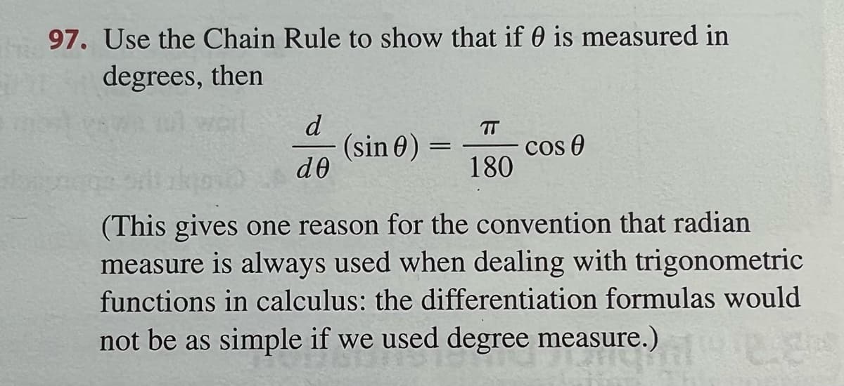 97. Use the Chain Rule to show that if 0 is measured in
degrees, then
d
(sin 0) :
de
TT
cos 0
180
(This gives one reason for the convention that radian
measure is always used when dealing with trigonometric
functions in calculus: the differentiation formulas would
not be as simple if we used degree measure.)

