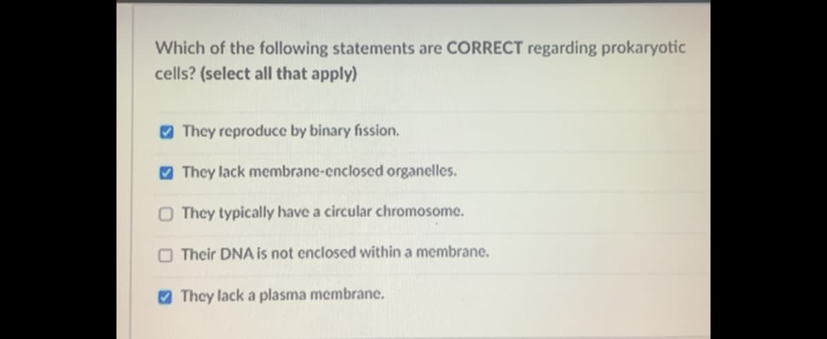 Which of the following statements are CORRECT regarding prokaryotic
cells? (select all that apply)
O They reproduce by binary fission.
O They lack membrane-enclosed organelles.
O They typically have a circular chromosome.
O Their DNA is not enclosed within a membrane.
O They lack a plasma membrane.
