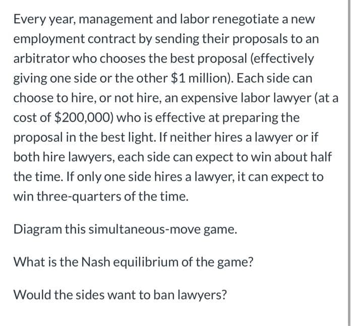 Every year, management and labor renegotiate a new
employment contract by sending their proposals to an
arbitrator who chooses the best proposal (effectively
giving one side or the other $1 million). Each side can
choose to hire, or not hire, an expensive labor lawyer (at a
cost of $200,000) who is effective at preparing the
proposal in the best light. If neither hires a lawyer or if
both hire lawyers, each side can expect to win about half
the time. If only one side hires a lawyer, it can expect to
win three-quarters of the time.
Diagram this simultaneous-move game.
What is the Nash equilibrium of the game?
Would the sides want to ban lawyers?