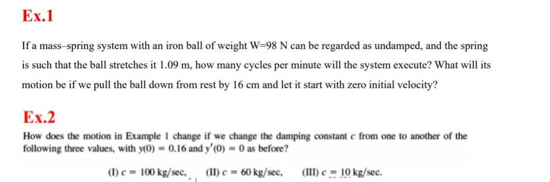 Ex.1
If a mass-spring system with an iron ball of weight W=98 N can be regarded as undamped, and the spring
is such that the ball stretches it 1.09 m, how many cycles per minute will the system execute? What will its
motion be if we pull the ball down from rest by 16 cm and let it start with zero initial velocity?
Ex.2
How does the motion in Example 1 change if we change the damping constant c from one to another of the
following three values, with y(0) 0.16 and y'(0) 0 as before?
(I) c 100 kg/sec, (II) c 60 kg/sec,
(III) c = 10 kg/sec.
