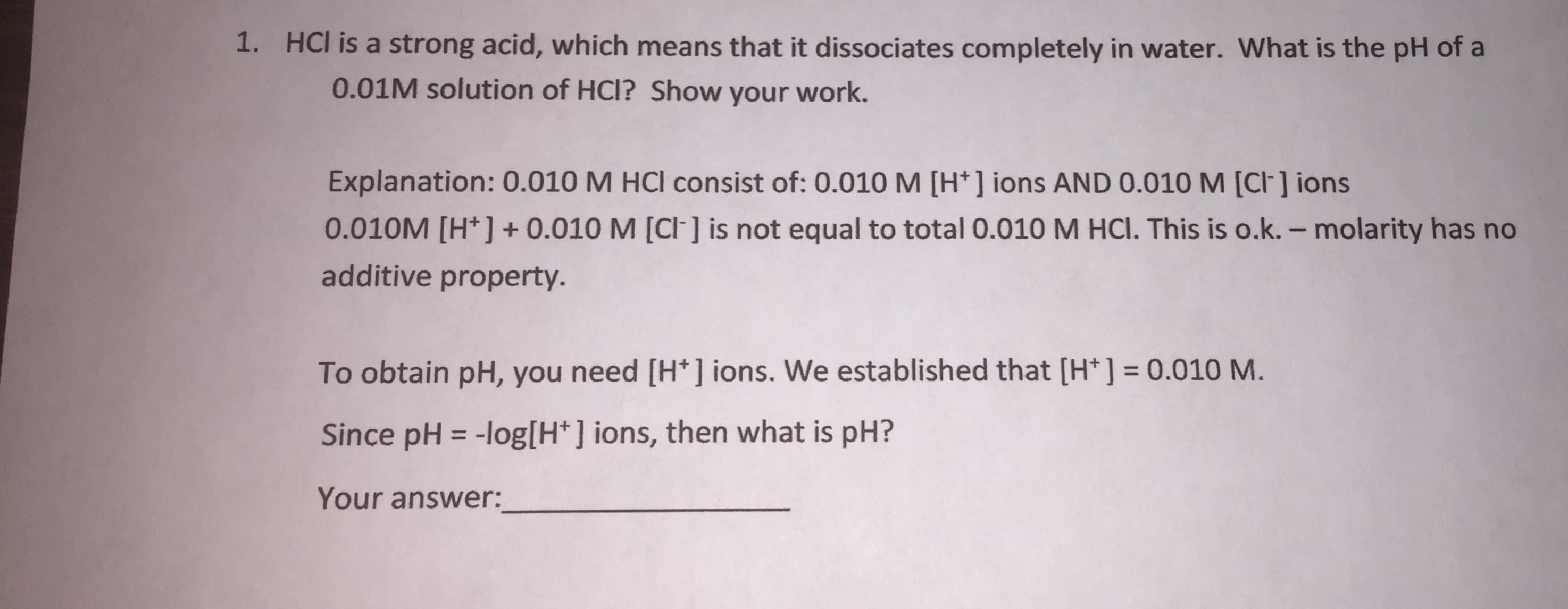 1. HCl is a strong acid, which means that it dissociates completely in water. What is the pH of a
0.01M solution of HCI? Show your work.
Explanation: 0.010 M HCI consist of: 0.010M [H*] ions AND 0.010 M [CI] ions
0.010M [H*] + 0.010 M [CI] is not equal to total 0.010 M HCI. This is o.k. – molarity has no
additive property.
To obtain pH, you need [H* ] ions. We established that [H*] = 0.010 M.
%3D
Since pH = -log[H*] ions, then what is pH?
%3D
Your answer:
