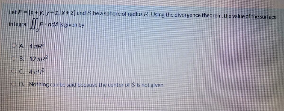 Let F [x+y, y+z, x+z] and S be a sphere of radius R.Using the divergence theorem, the value of the surface
integral
F-ndAis given by
O A 4 TR
O B. 127R?
OC 47R
O D. Nothing can be said because the center of S is not given.
