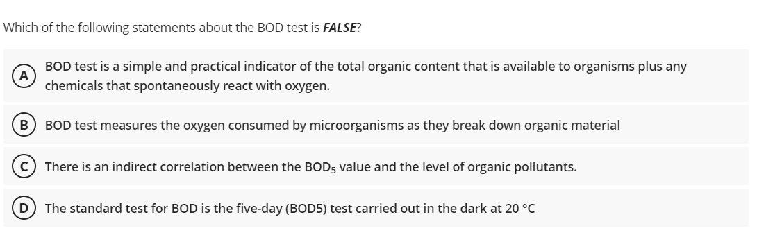 Which of the following statements about the BOD test is FALSE?
A
BOD test is a simple and practical indicator of the total organic content that is available to organisms plus any
chemicals that spontaneously react with oxygen.
B
BOD test measures the oxygen consumed by microorganisms as they break down organic material
There is an indirect correlation between the BOD5 value and the level of organic pollutants.
The standard test for BOD is the five-day (BOD5) test carried out in the dark at 20 °C