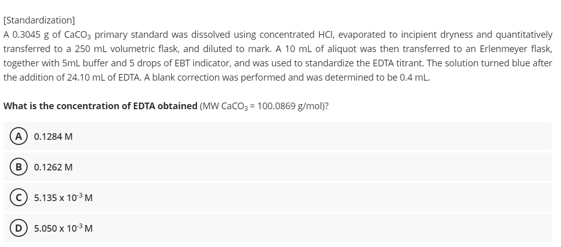 [Standardization]
A 0.3045 g of CaCO3 primary standard was dissolved using concentrated HCI, evaporated to incipient dryness and quantitatively
transferred to a 250 mL volumetric flask, and diluted to mark. A 10 mL of aliquot was then transferred to an Erlenmeyer flask,
together with 5mL buffer and 5 drops of EBT indicator, and was used to standardize the EDTA titrant. The solution turned blue after
the addition of 24.10 mL of EDTA. A blank correction was performed and was determined to be 0.4 mL.
What is the concentration of EDTA obtained (MW CaCO3 = 100.0869 g/mol)?
A 0.1284 M
B
0.1262 M
C) 5.135 x 10-³ M
D
5.050 x 10-³ M