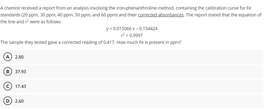 A chemist received a report from an analysis involving the iron-phenanthroline method, containing the calibration curve for Fe
standards (20 ppm, 30 ppm, 40 ppm, 50 ppm, and 60 ppm) and their corrected absorbances. The report stated that the equation of
the line and r² were as follows:
y = 0.015066 x -0.154424
r² = 0.9997
The sample they tested gave a corrected reading of 0.417. How much Fe is present in ppm?
(A) 2.80
B) 37.93
17.43
D) 2.60