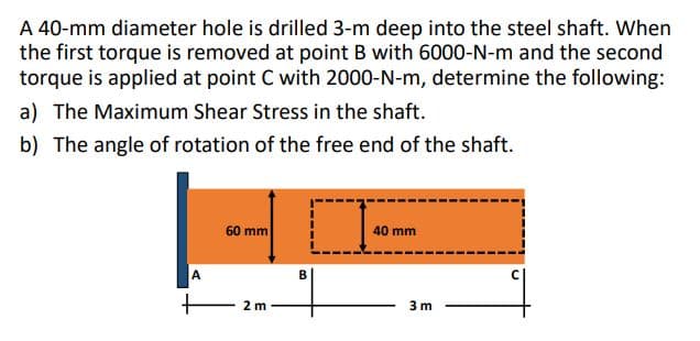 A 40-mm diameter hole is drilled 3-m deep into the steel shaft. When
the first torque is removed at point B with 6000-N-m and the second
torque is applied at point C with 2000-N-m, determine the following:
a) The Maximum Shear Stress in the shaft.
b) The angle of rotation of the free end of the shaft.
60 mm
40 mm
B
2 m
3 m
