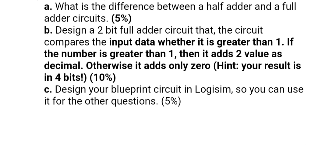 a. What is the difference between a half adder and a full
adder circuits. (5%)
b. Design a 2 bit full adder circuit that, the circuit
compares the input data whether it is greater than 1. If
the number is greater than 1, then it adds 2 value as
decimal. Otherwise it adds only zero (Hint: your result is
in 4 bits!) (10%)
c. Design your blueprint circuit in Logisim, so you can use
it for the other questions. (5%)
