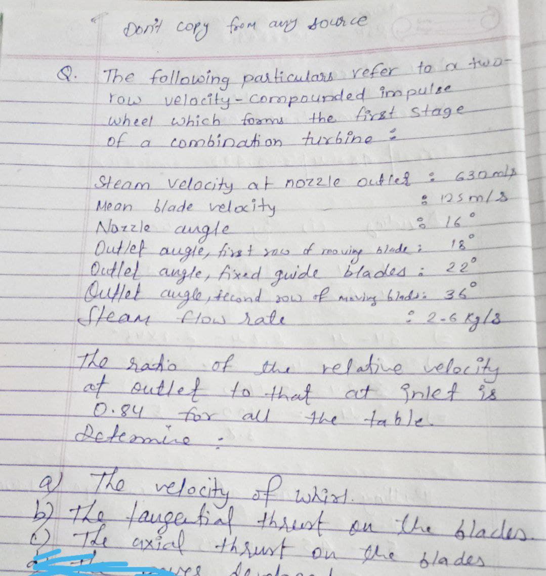 Don't copy foom any sour ce
he tollowing particulars refer to a twD-
Fow velocity-Compaunded impulse
wheet which foms
of a
Q.
the first stage
combination turbine 2
630mlp
Steam Velocity at noz2le outled
: 125 m/s
blade velocity
Nozzle augle
Outlet
Mean.
% 16°
18°
mo ving blade i
Outlel augle, Axed guide bladesi
22°
augle, first asf
Outtet cugle,tteond so of maving 6ladsi 36
Steam flow rate
the ratio
relative velocity
at înlet 98
of the
at outlet to thant
0.84
for all
the
e tahle
.
detemine:
a) The
velocity
of whit.
thrust on the blades.
b2 the
faugetinf
o The axial thrust on the ólades
