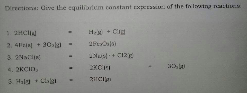 Directions: Give the equilibrium constant expression of the following reactions:
1. 2HCI(g)
Ha(g) + Cl(g)
2: 4Fe(s) +302(g)
2FE2O3(s)
3. 2NACI(s)
2Na(s) + C12(g)
2KCI(s)
302(g)
4. 2KC1O3
%3D
5. H2(g) + Cl2(g)
2HC1(g)
%3D
