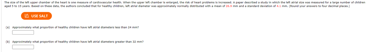 The size of the left upper chamber of the heart is one measure of cardiovascular health. When the upper left chamber is enlarged, the risk of heart problems is increased. A paper described a study in which the left atrial size was measured for a large number of children
aged 5 to 15 years. Based on these data, the authors concluded that for healthy children, left atrial diameter was approximately normally distributed with a mean of 26.9 mm and a standard deviation of 4.1 mm. (Round your answers to four decimal places.)
n USE SALT
(a) Approximately what proportion of healthy children have left atrial diameters less than 24 mm?
(b) Approximately what proportion of healthy children have left atrial diameters greater than 32 mm?
