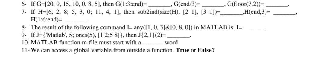 G(end/3)=,
6- If G=[20, 9, 15, 10, 0, 8, 5], then G(1:3:end)=
7- If H=[6, 2, 8; 5, 3, 0; 11, 4, 1], then sub2ind(size(H), [2 1], [3 1])=.
H(1:6:end)=
8- The result of the following command I= any([1, 0, 3]&[0, 8, 0]) in MATLAB is: I=
9- If J={'Matlab', 5; ones(5), [1 2:5 8]}, then J{2,1}(2)=
10- MATLAB function m-file must start with a
11- We can access a global variable from outside a function. True or False?
G(floor(7.2))=
„H(end,3)%3
word
