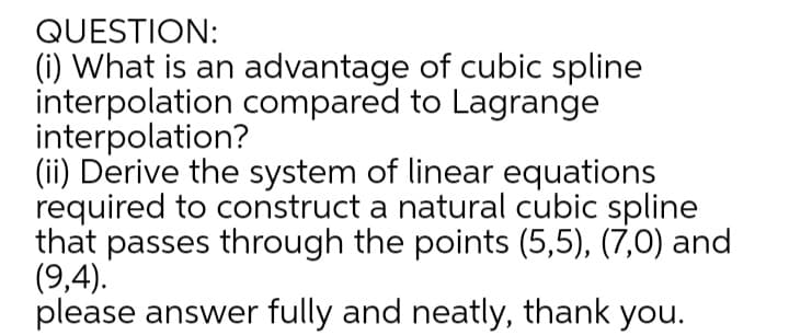 QUESTION:
(i) What is an advantage of cubic spline
interpolation compared to Lagrange
interpolation?
(ii) Derive the system of linear equations
required to construct a natural cubic spline
that passes through the points (5,5), (7,0) and
(9,4).
please answer fully and neatly, thank you.
