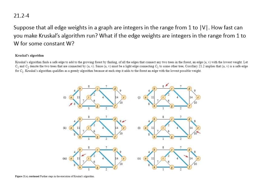 21.2-4
Suppose that all edge weights in a graph are integers in the range from 1 to [V]. How fast can
you make Kruskal's algorithm run? What if the edge weights are integers in the range from 1 to
W for some constant W?
Kruskal's algorithm
Kruskal's algorithm finds a safe edge to add to the growing forest by finding, of all the edges that connect any two trees in the forest, an edge (u, v) with the lowest weight. Let
C₁ and C₂ denote the two trees that are connected by (u, v). Since (u, v) must be a light edge connecting C₁ to some other tree, Corollary 21.2 implies that (u, v) is a safe edge
for C₁. Kruskal's algorithm qualifies as a greedy algorithm because at each step it adds to the forest an edge with the lowest possible weight.
9
(1)
11
14
11
14
7
8
10
10
(K)
a
11
14
(1)
11
7.
7.
6
10
(0
4
(m) a
11
7.
6
8
Figure 21.4, continued Further steps in the execution of Kruskal's algorithm.
b
14
11
1
141
7
6
10
10
2
1