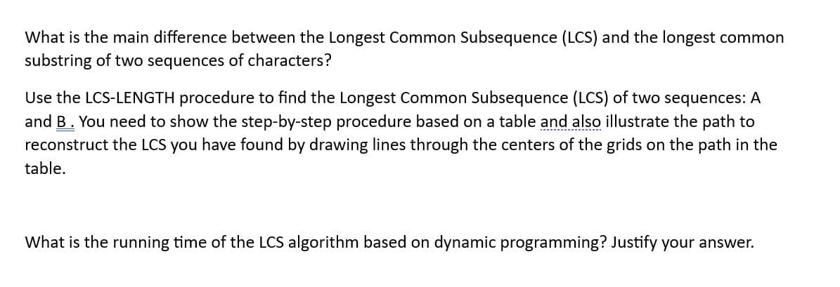 What is the main difference between the Longest Common Subsequence (LCS) and the longest common
substring of two sequences of characters?
Use the LCS-LENGTH procedure to find the Longest Common Subsequence (LCS) of two sequences: A
and B. You need to show the step-by-step procedure based on a table and also illustrate the path to
reconstruct the LCS you have found by drawing lines through the centers of the grids on the path in the
table.
What is the running time of the LCS algorithm based on dynamic programming? Justify your answer.