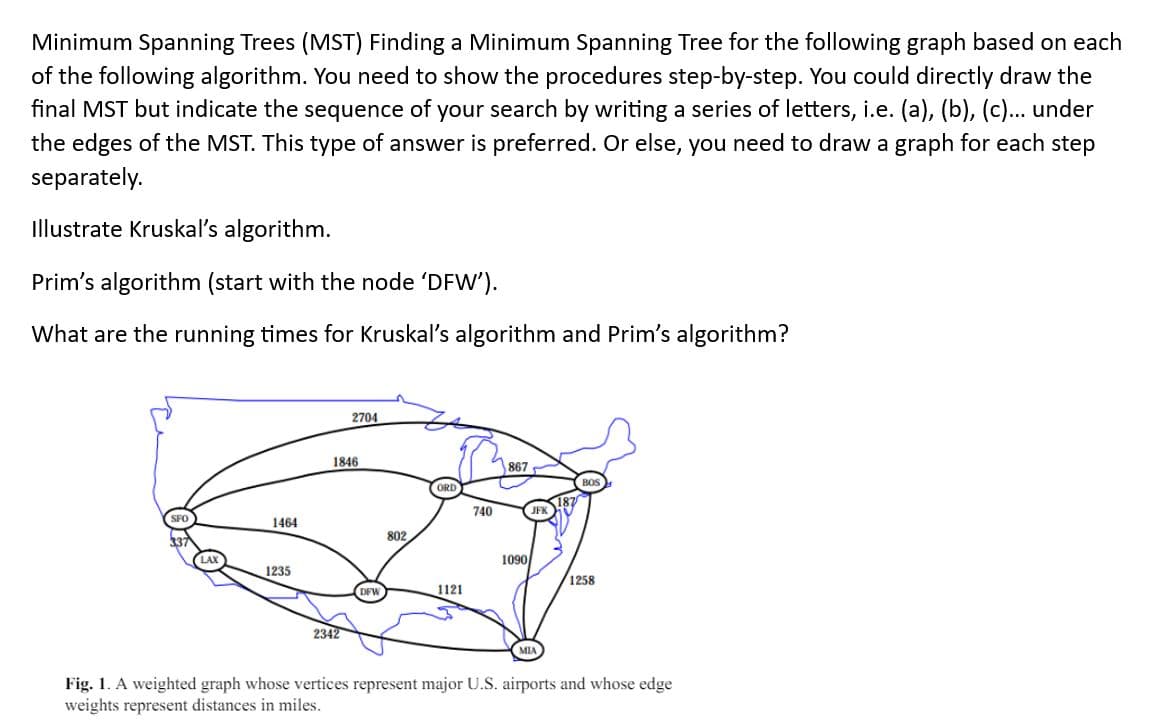 Minimum Spanning Trees (MST) Finding a Minimum Spanning Tree for the following graph based on each
of the following algorithm. You need to show the procedures step-by-step. You could directly draw the
final MST but indicate the sequence of your search by writing a series of letters, i.e. (a), (b), (c)... under
the edges of the MST. This type of answer is preferred. Or else, you need to draw a graph for each step
separately.
Illustrate Kruskal's algorithm.
Prim's algorithm (start with the node 'DFW').
What are the running times for Kruskal's algorithm and Prim's algorithm?
1846
2704
1464
337
802
1235
2342
ORD
740
867
1090
1258
1121
Fig. 1. A weighted graph whose vertices represent major U.S. airports and whose edge
weights represent distances in miles.