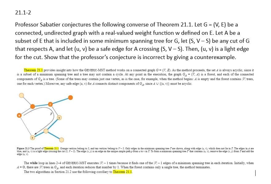 21.1-2
Professor Sabatier conjectures the following converse of Theorem 21.1. Let G = (V,E) be a
connected, undirected graph with a real-valued weight function w defined on E. Let A be a
subset of E that is included in some minimum spanning tree for G, let (S, V-S) be any cut of G
that respects A, and let (u, v) be a safe edge for A crossing (S, V-S). Then, (u, v) is a light edge
for the cut. Show that the professor's conjecture is incorrect by giving a counterexample.
-
Theorem 21.1 provides insight into how the GENERIC-MST method works on a connected graph G = (V,E). As the method proceeds, the set 4 is always acyclic, since it
is a subset of a minimum spanning tree and a tree may not contain a cycle. At any point in the execution, the graph G (V, 4) is a forest, and each of the connected
components of G is a tree. (Some of the trees may contain just one vertex, as is the case, for example, when the method begins: A is empty and the forest contains trees,
one for each vertex.) Moreover, any safe edge (u, v) for 4 connects distinct components of G, since 4 U {(u, v)) must be acyclic.
Figure 21.3 The proof of Theorem 21.1. Orange vertices belong to S, and tan vertices belong to V-S. Only edges in the minimum spanning tree Tare shown, along with edge (u, v), which does not lie in 7. The edges in 4 are
blue, and (v) is a light edge crossing the cut (S, -5). The edge (x,y) is an edge on the unique simple path p from u to v in T. To form a minimum spanning tree that contains (u, v), remove the edge (x,y) from T and add the
edge (1)
The while loop in lines 2-4 of GENERIC-MST executes -1 times because it finds one of the 1-1 edges of a minimum spanning tree in each iteration. Initially, when
A-0, there are trees in G, and each iteration reduces that number by 1. When the forest contains only a single tree, the method terminates.
The two algorithms in Section 21.2 use the following corollary to Theorem 21.1.
|