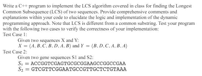 Write a C++ program to implement the LCS algorithm covered in class for finding the Longest
Common Subsequence (LCS) of two sequences. Provide comprehensive comments and
explanations within your code to elucidate the logic and implementation of the dynamic
programming approach. Note that LCS is different from a common substring. Test your program
with the following two cases to verify the correctness of your implementation:
Test Case 1:
Given two sequences X and Y:
X= (A, B, C, B, D, A, B) and Y = (B, D, C, A, B, A)
Test Case 2:
Given two gene sequences S1 and S2:
S₁ = ACCGGTCGAGTGCGCGGAAGCCGGCCGAA
S₂ = GTCGTTCGGAATGCCGTTGCTCTGTAAA