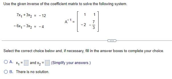 Use the given inverse of the coefficient matrix to solve the following system.
7x₁+3x2 = -12
1
1
A-1 =
- 6x1-3x2 =
-2
-4
73
Select the correct choice below and, if necessary, fill in the answer boxes to complete your choice.
○ A.
x₁ = and x2 =
(Simplify your answers.)
OB. There is no solution.