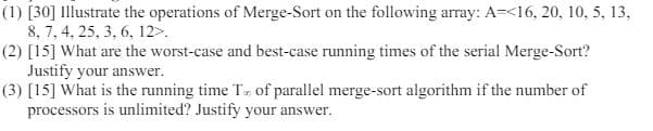 (1) [30] Illustrate the operations of Merge-Sort on the following array: A=<16, 20, 10, 5, 13,
8, 7, 4, 25, 3, 6, 12>.
(2) [15] What are the worst-case and best-case running times of the serial Merge-Sort?
Justify your answer.
(3) [15] What is the running time T of parallel merge-sort algorithm if the number of
processors is unlimited? Justify your answer.