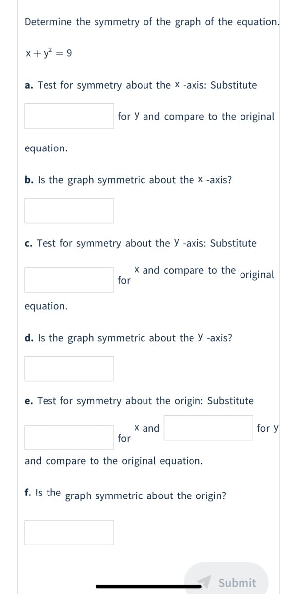 Determine the symmetry of the graph of the equation.
x + y = 9
a. Test for symmetry about the x -axis: Substitute
for y and compare to the original
equation.
b. Is the graph symmetric about the x -axis?
c. Test for symmetry about the y -axis: Substitute
X and compare to the
for
original
equation.
d. Is the graph symmetric about the y -axis?
e. Test for symmetry about the origin: Substitute
x and
for
for y
and compare to the original equation.
f. Is the graph symmetric about the origin?
Submit
