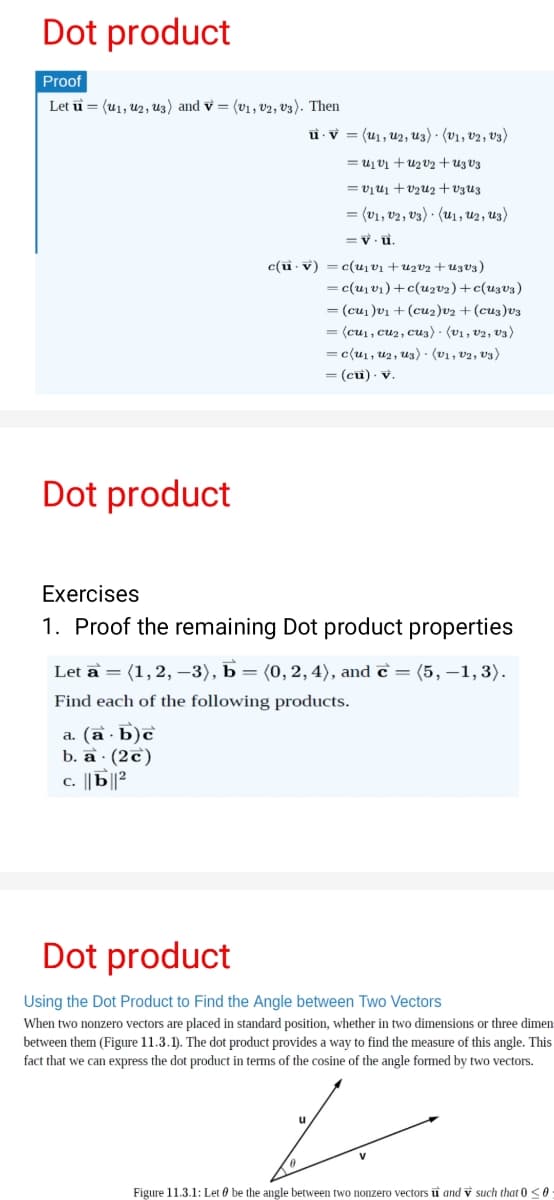 Dot product
Proof
Let u = (u1, u2, u3) and v = (v1, v2, V3). Then
u v = (u1, u2, u3) · (v1, v2, V3)
= u1 v1 + uz v2+u3 V3
= vịu1 + v2u2 + v3U3
= (v1, v2 , V3) · (u1 , u2, u3)
= v. u.
c(u. v) = c(u vị +u2v2 +u3v3)
= c(u,v1)+c(uzva)+c(uzv3)
= (cui )v1 + (cu2)v2 + (cu3)v3
= (cu1, cu2, cu3) · (v1, v2, V3)
= c{u, uz, us) · (v1, v2, v3)
= (cu) - v.
Dot product
Exercises
1. Proof the remaining Dot product properties
Let a = (1,2, –3), b = (0, 2,4), and ĉ = (5, –1,3).
Find each of the following products.
а. (а Б)с
b. a · (2c)
c. ||b||2
Dot product
Using the Dot Product to Find the Angle between Two Vectors
When two nonzero vectors are placed in standard position, whether in two dimensions or three dimen
between them (Figure 11.3.1). The dot product provides a way to find the measure of this angle. This
fact that we can express the dot product in terms of the cosine of the angle formed by two vectors.
Figure 11.3.1: Let 0 be the angle between two nonzero vectors ū and v such that 0 <0

