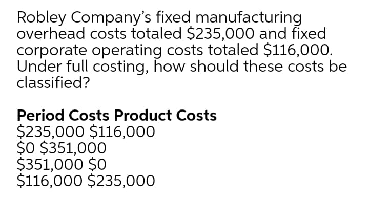Robley Company's fixed manufacturing
overhead costs totaled $235,000 and fixed
corporate operating costs totaled $116,000.
Under full costing, how should these costs be
classified?
Period Costs Product Costs
$235,000 $116,000
$0 $351,000
$351,000 $0
$116,000 $235,000
