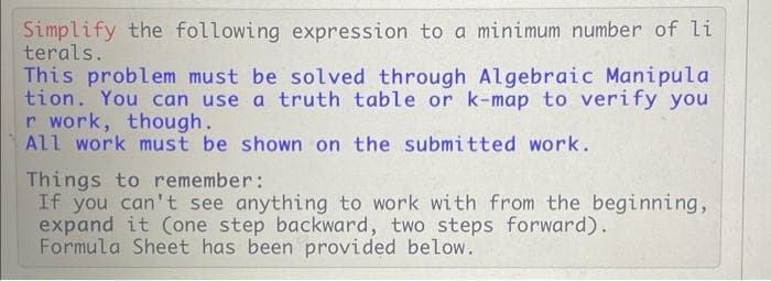 Simplify the following expression to a minimum number of li
terals.
This problem must be solved through Algebraic Manipula
tion. You can use a truth table or k-map to verify you
r work, though.
All work must be shown on the submitted work.
Things to remember:
If you can't see anything to work with from the beginning,
expand it (one step backward, two steps forward).
Formula Sheet has been provided below.
