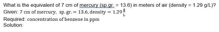 What is the equivalent of 7 cm of mercury (sp.gr. = 13.6) in meters of air (density = 1.29 g/L)?
Given: 7 cm of mercury, sp. gr. = 13.6, density
1.29
L
Required: concentration of benzene in ppm
Solution:
