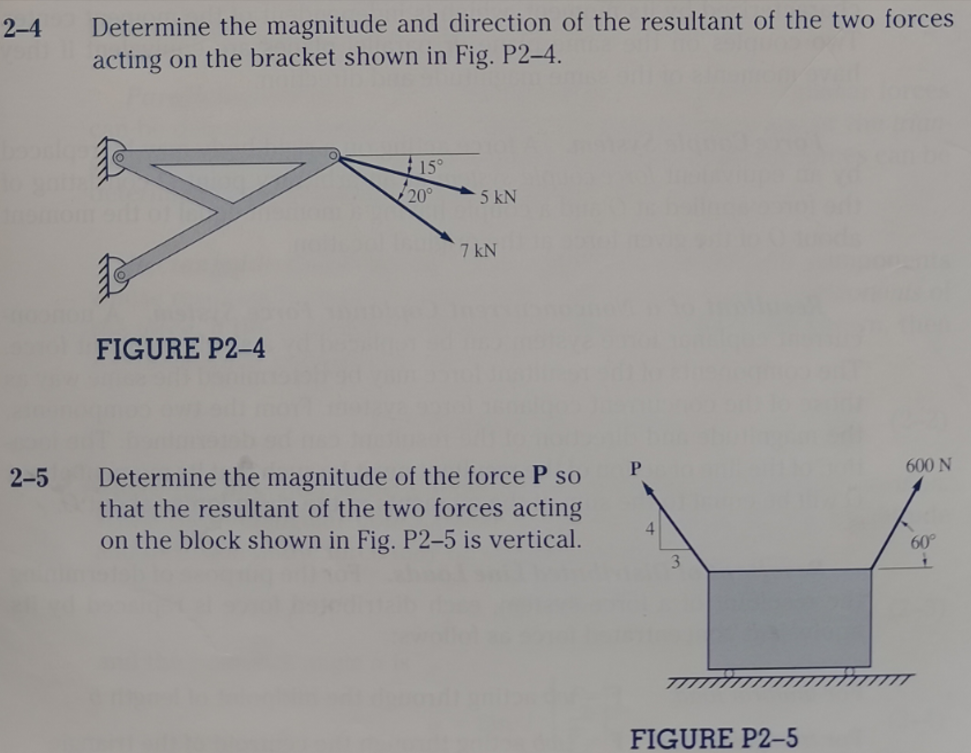 Determine the magnitude and direction of the resultant of the two forces
acting on the bracket shown in Fig. P2–4.
2-4
15°
20°
5 kN
7 kN
FIGURE P2-4
P
600 N
Determine the magnitude of the force P so
that the resultant of the two forces acting
on the block shown in Fig. P2–5 is vertical.
2-5
4
60°
FIGURE P2-5

