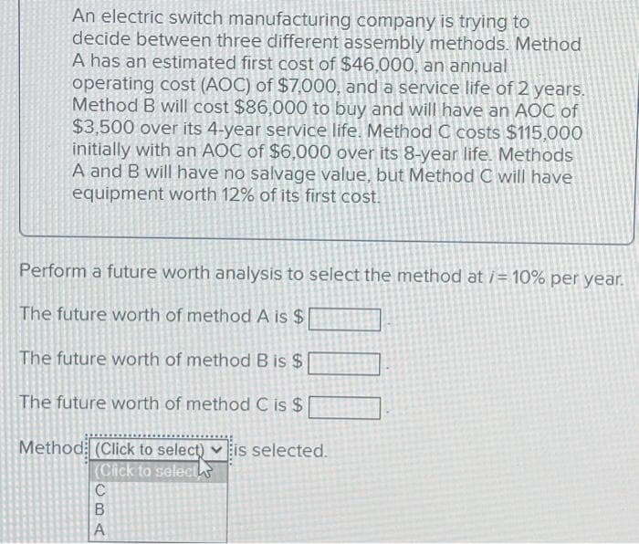 An electric switch manufacturing company is trying to
decide between three different assembly methods. Method
A has an estimated first cost of $46,000, an annual
operating cost (AOC) of $7,000, and a service life of 2 years.
Method B will cost $86,000 to buy and will have an AOC of
$3,500 over its 4-year service life. Method C costs $115,000
initially with an AOC of $6,000 over its 8-year life. Methods
A and B will have no salvage value, but Method C will have
equipment worth 12% of its first cost.
Perform a future worth analysis to select the method at /= 10% per year.
The future worth of method A is $
The future worth of method B is $
The future worth of method C is $
Method: (Click to select) is selected.
(Click to select
C
CBA
A