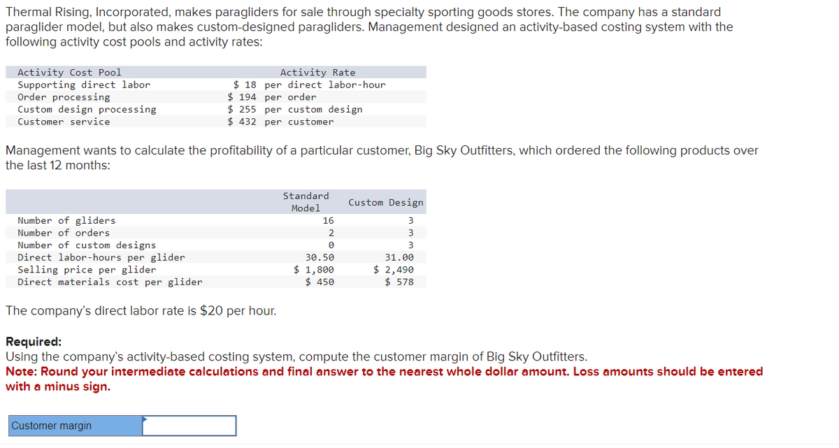 Thermal Rising, Incorporated, makes paragliders for sale through specialty sporting goods stores. The company has a standard
paraglider model, but also makes custom-designed paragliders. Management designed an activity-based costing system with the
following activity cost pools and activity rates:
Activity Cost Pool
Supporting direct labor
Order processing
Custom design processing
Customer service
Management wants to calculate the profitability of a particular customer, Big Sky Outfitters, which ordered the following products over
the last 12 months:
Number of gliders
Number of orders
Number of custom designs
Direct labor-hours per glider
Selling price per glider
Direct materials cost per glider
Activity Rate
$18 per direct labor-hour
$194 per order
$255 per custom design
$432 per customer
The company's direct labor rate is $20 per hour.
Customer margin
Standard
Model
16
2
0
30.50
$ 1,800
$ 450
Custom Design
3
3
3
31.00
$ 2,490
$ 578
Required:
Using the company's activity-based costing system, compute the customer margin of Big Sky Outfitters.
Note: Round your intermediate calculations and final answer to the nearest whole dollar amount. Loss amounts should be entered
with a minus sign.