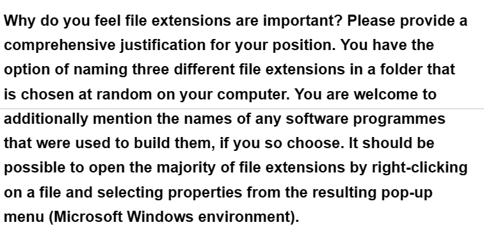 Why do you feel file extensions are important? Please provide a
comprehensive justification for your position. You have the
option of naming three different file extensions in a folder that
is chosen at random on your computer. You are welcome to
additionally mention the names of any software programmes
that were used to build them, if you so choose. It should be
possible to open the majority of file extensions by right-clicking
on a file and selecting properties from the resulting pop-up
menu (Microsoft Windows environment).
