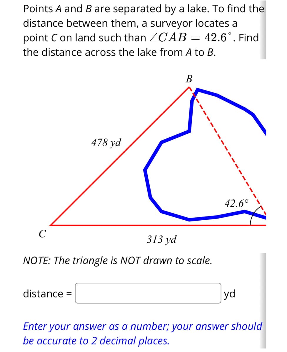Points A and B are separated by a lake. To find the
distance between them, a surveyor locates a
point C on land such than ZCAB = 42.6°. Find
the distance across the lake from A to B.
C
478 yd
distance =
B
313 yd
NOTE: The triangle is NOT drawn to scale.
42.6°
yd
Enter your answer as a number; your answer should
be accurate to 2 decimal places.