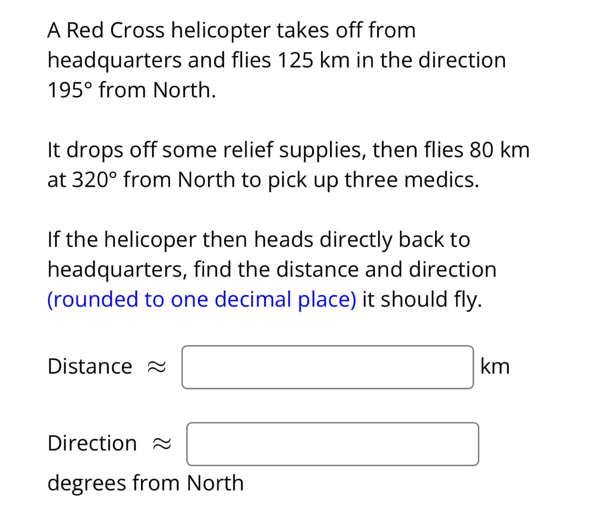 A Red Cross helicopter takes off from
headquarters and flies 125 km in the direction
195⁰ from North.
It drops off some relief supplies, then flies 80 km
at 320° from North to pick up three medics.
If the helicoper then heads directly back to
headquarters, find the distance and direction
(rounded to one decimal place) it should fly.
Distance
Direction
degrees from North
km