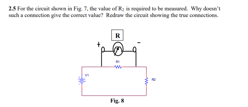 2.5 For the circuit shown in Fig. 7, the value of R2 is required to be measured. Why doesn't
such a connection give the correct value? Redraw the circuit showing the true connections.
R
R1
V1
R2
Fig. 8
