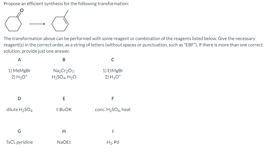 Propose an efficient synthesis for the following transformation:
The transformation above can be performed with some reagent or combination of the reagents listed below. Give the necessary
reagent(s) in the correct order, as a string of letters (without spaces or punctuation, such as "EBF"). If there is more than one correct
solution, provide just one answer.
A
B
1) MeMgBr
Na2Cr207.
H2SO4, H20
1) EtMgBr
2) H3O*
2) Hо
D
E
F
dilute H2SO4
t-BUOK
conc. H2SO4, heat
G
H
TSCI, pyridine
NaOEt
H2, Pd
