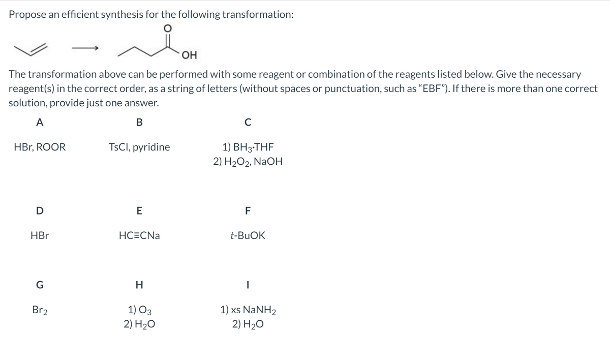 Propose an efficient synthesis for the following transformation:
The transformation above can be performed with some reagent or combination of the reagents listed below. Give the necessary
reagent(s) in the correct order, as a string of letters (without spaces or punctuation, such as “EBF"). If there is more than one correct
solution, provide just one answer.
A
В
1) BH3-THF
2) H2O2, NAOH
HBr, ROOR
TSCI, pyridine
D
E
F
HBr
НСЕCNa
t-BUOK
H
1) xs NaNH2
2) H20
Br2
1) O3
2) H20
