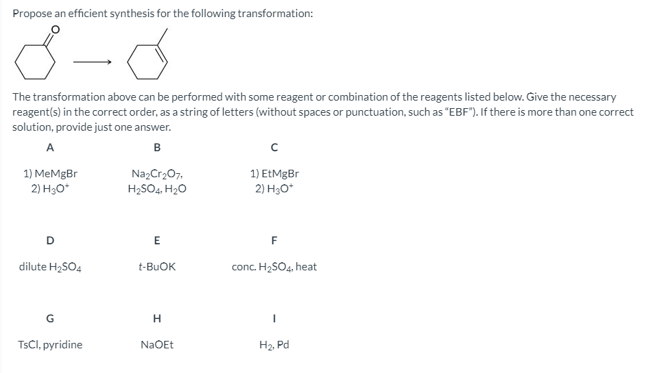 Propose an efficient synthesis for the following transformation:
The transformation above can be performed with some reagent or combination of the reagents listed below. Give the necessary
reagent(s) in the correct order, as a string of letters (without spaces or punctuation, such as "EBF"). If there is more than one correct
solution, provide just one answer.
A
1) MeMgBr
2) H3O*
Na2Cr207,
H2SO4, H2O
1) EtMgBr
2) H3O*
F
dilute H2SO4
t-BUOK
conc. H2SO4, heat
G
H
TsCl, pyridine
NaOEt
H2, Pd
