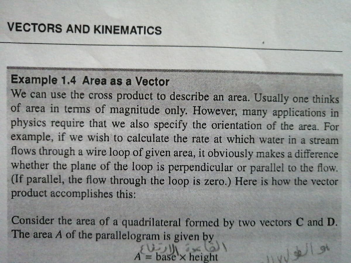 VECTORS AND KINEMATICS
Example 1.4 Area as a Vector
We can use the cross product to describe an area. Usually one thinks
of area in terms of magnitude only. However, many applications in
physics require that we also specify the orientation of the area. For
example, if we wish to calculate the rate at which water in a stream
flows through a wire loop of given area, it obviously makes a difference
whether the plane of the loop is perpendicular or parallel to the flow.
(If parallel, the flow through the loop is zero.) Here is how the vector
product accomplishes this:
Consider the area of a quadrilateral formed by two vectors C and D.
The area A of the parallelogram is given by
A
base'x height
