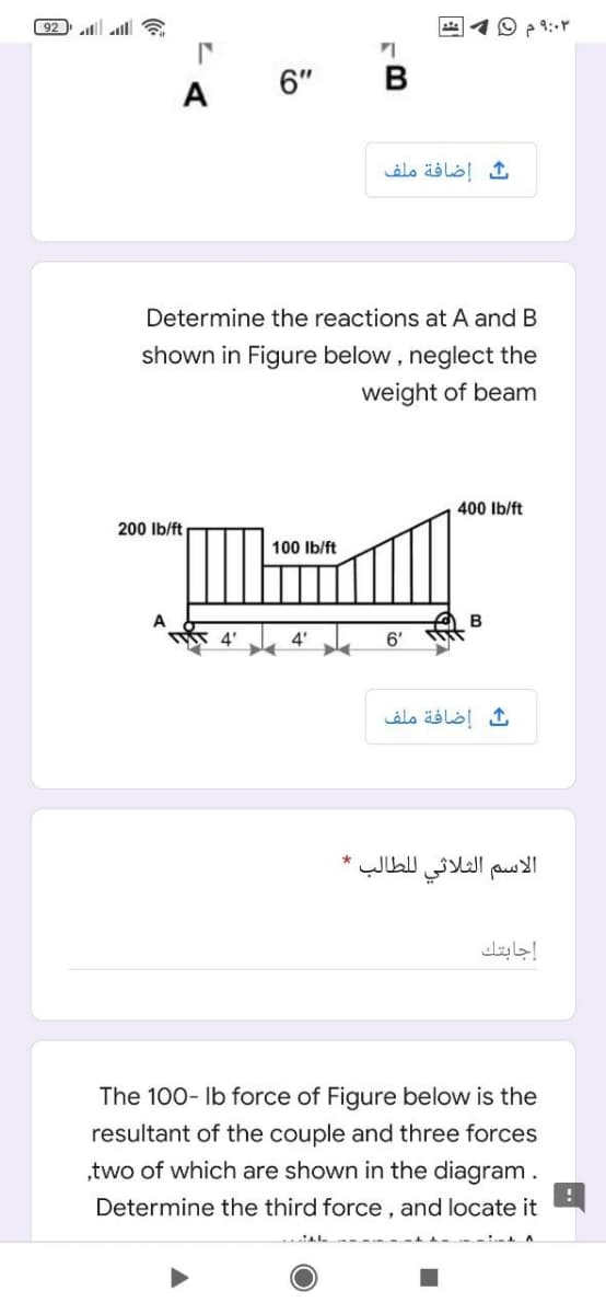 92 l l a
O p 9:r
6"
В
A
إضافة ملف
Determine the reactions at A and B
shown in Figure below , neglect the
weight of beam
400 Ib/ft
200 Ib/ft
100 Ib/ft
B
4'
4' 6'
إضافة ملف
الاسم الثلاثي ل لطالب
إجابتك
The 100- Ib force of Figure below is the
resultant of the couple and three forces
,two of which are shown in the diagram.
Determine the third force, and locate it
