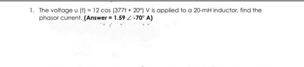 1. The voltage v (t) = 12 cos (377t + 20°) V is applied to a 20-mH inductor, find the
phasor current. (Answer = 1.59 Z-70° A)
e