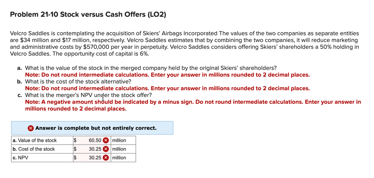 Problem 21-10 Stock versus Cash Offers (LO2)
Velcro Saddles is contemplating the acquisition of Skiers' Airbags Incorporated The values of the two companies as separate entities
are $34 million and $17 million, respectively. Velcro Saddles estimates that by combining the two companies, it will reduce marketing
and administrative costs by $570,000 per year in perpetuity. Velcro Saddles considers offering Skiers' shareholders a 50% holding in
Velcro Saddles. The opportunity cost of capital is 6%.
a. What is the value of the stock in the merged company held by the original Skiers' shareholders?
Note: Do not round intermediate calculations. Enter your answer in millions rounded to 2 decimal places.
b. What is the cost of the stock alternative?
Note: Do not round intermediate calculations. Enter your answer in millions rounded to 2 decimal places.
c. What is the merger's NPV under the stock offer?
Note: A negative amount should be indicated by a minus sign. Do not round intermediate calculations. Enter your answer in
millions rounded to 2 decimal places.
X Answer is complete but not entirely correct.
a. Value of the stock
b. Cost of the stock
c. NPV
$
$
$
60.50 million
30.25 x million
30.25 x million
