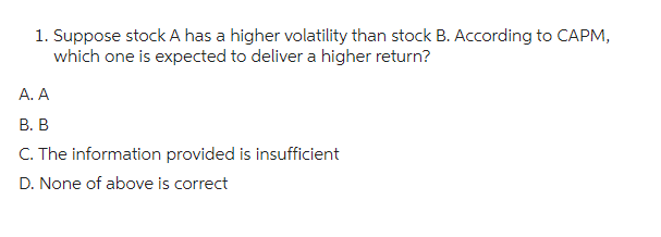 1. Suppose stock A has a higher volatility than stock B. According to CAPM,
which one is expected to deliver a higher return?
A. A
B. B
C. The information provided is insufficient
D. None of above is correct