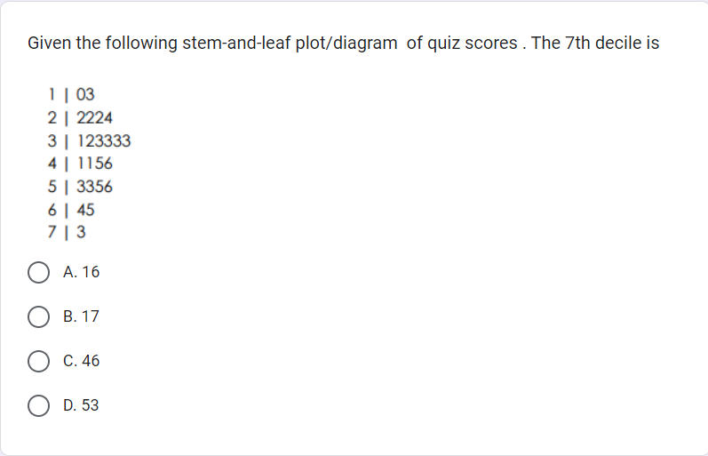 Given the following stem-and-leaf plot/diagram of quiz scores. The 7th decile is
1 | 03
2 | 2224
3 123333
4 | 1156
5 | 3356
6 | 45
713
A. 16
OB. 17
C. 46
D. 53