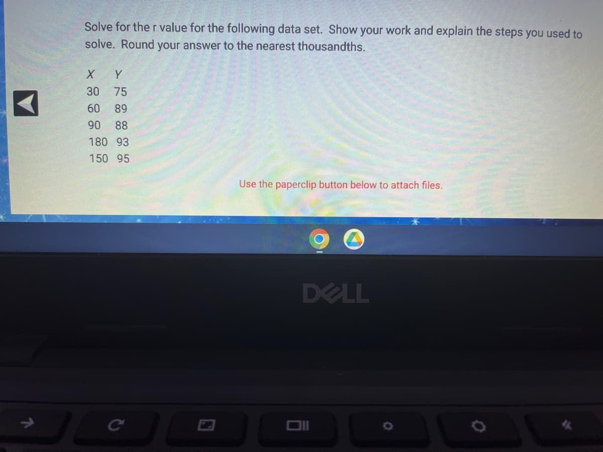 ↑
Solve for the r value for the following data set. Show your work and explain the steps you used to
solve. Round your answer to the nearest thousandths.
X
Y
30
75
60 89
90 88
180 93
150 95
Use the paperclip button below to attach files.
DELL
G
C