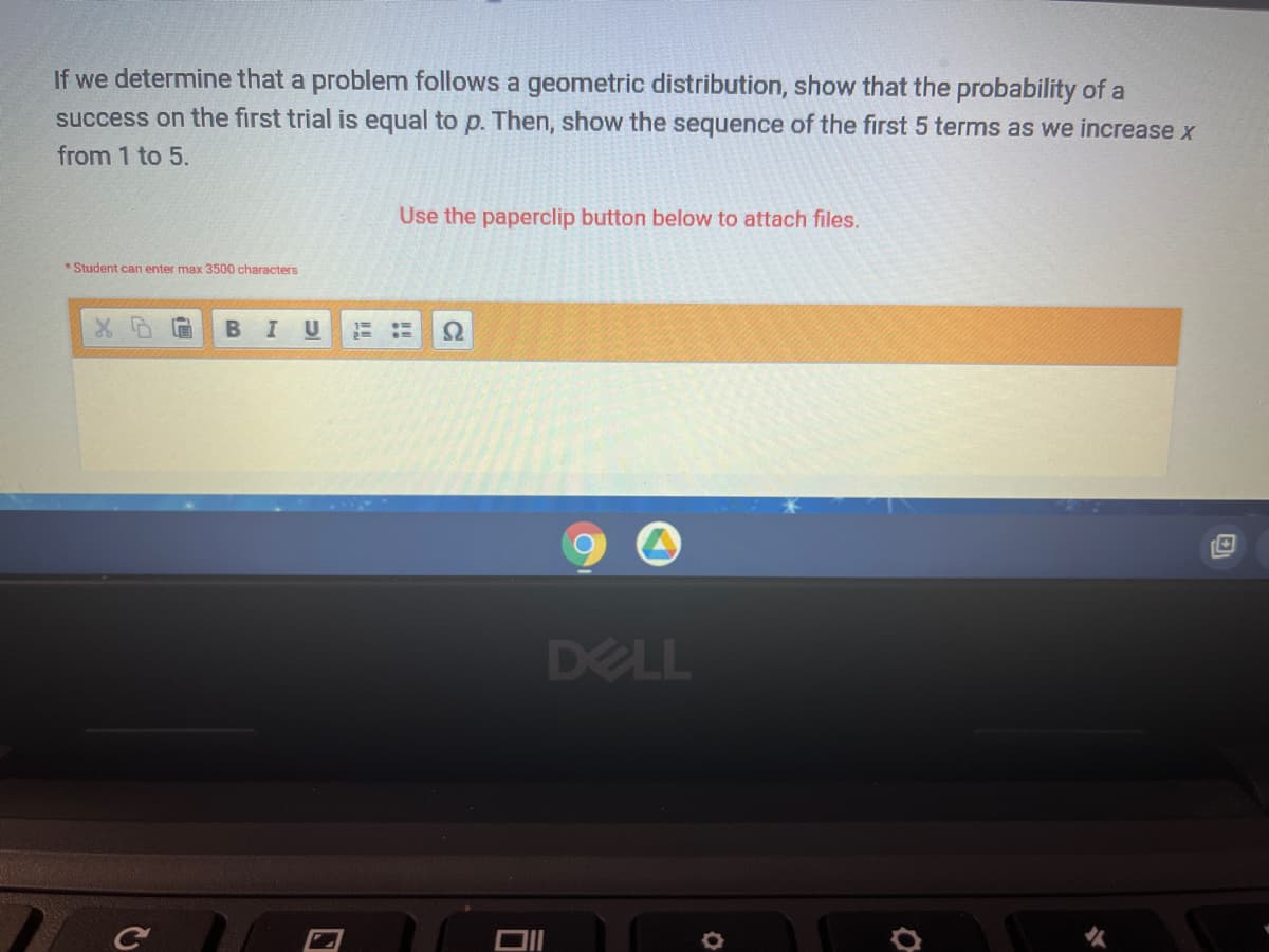 If we determine that a problem follows a geometric distribution, show that the probability of a
success on the first trial is equal to p. Then, show the sequence of the first 5 terms as we increase x
from 1 to 5.
Use the paperclip button below to attach files.
* Student can enter max 3500 characters
В I
DELL
DII
